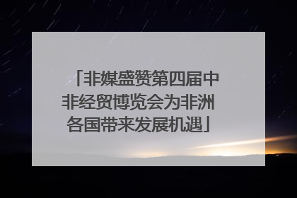 非媒盛赞第四届中非经贸博览会为非洲各国带来发展机遇