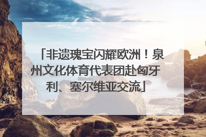 非遗瑰宝闪耀欧洲！泉州文化体育代表团赴匈牙利、塞尔维亚交流