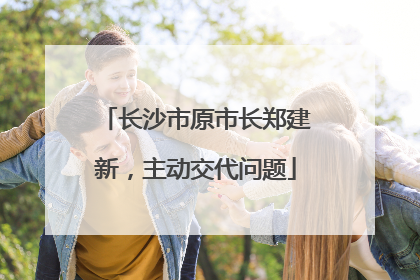 长沙市原市长郑建新，主动交代问题