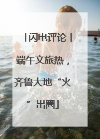 闪电评论丨端午文旅热，齐鲁大地“火”出圈