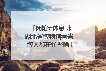 闭馆≠休息 来湖北省博物馆看省博人都在忙些啥