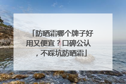 防晒霜哪个牌子好用又便宜？口碑公认，不踩坑防晒霜