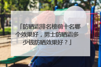 防晒霜排名榜前十名哪个效果好，男士防晒霜多少钱防晒效果好？