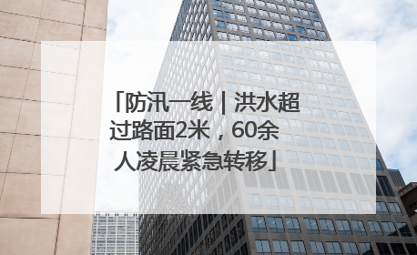防汛一线｜洪水超过路面2米，60余人凌晨紧急转移