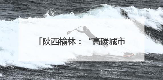 陕西榆林：“高碳城市”开启低碳发展新篇章