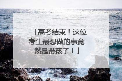 高考结束！这位考生最想做的事竟然是带孩子！