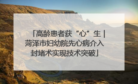 高龄患者获“心”生｜菏泽市妇幼院先心病介入封堵术实现技术突破