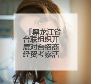 黑龙江省台联组织开展对台招商经贸考察活动