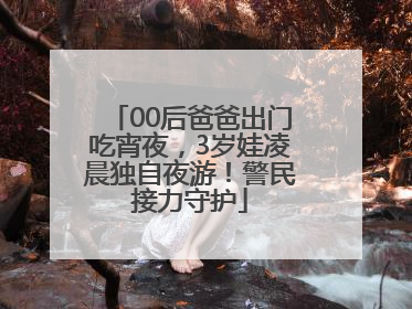 00后爸爸出门吃宵夜，3岁娃凌晨独自夜游！警民接力守护