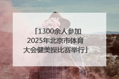 1300余人参加 2025年北京市体育大会健美操比赛举行