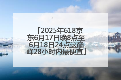 2025年618京东6月17日晚8点至6月18日24点这巅峰28小时内最便宜