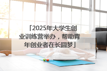2025年大学生创业训练营举办，帮助青年创业者在长圆梦