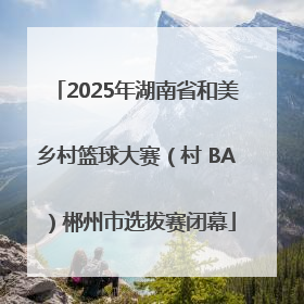 2025年湖南省和美乡村篮球大赛（村 BA）郴州市选拔赛闭幕