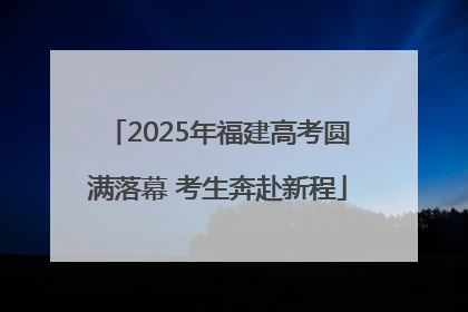 2025年福建高考圆满落幕 考生奔赴新程