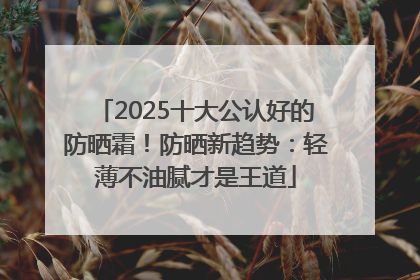 2025十大公认好的防晒霜！防晒新趋势：轻薄不油腻才是王道
