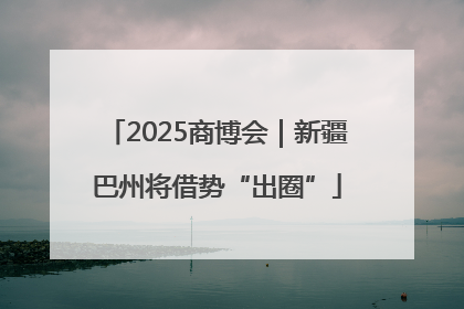 2025商博会｜新疆巴州将借势“出圈”