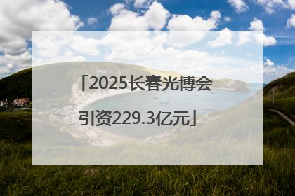 2025长春光博会引资229.3亿元