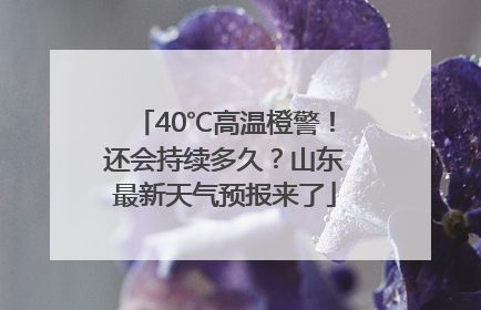 40℃高温橙警！还会持续多久？山东最新天气预报来了